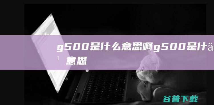 g500是什么意思啊 (g500是什么意思)